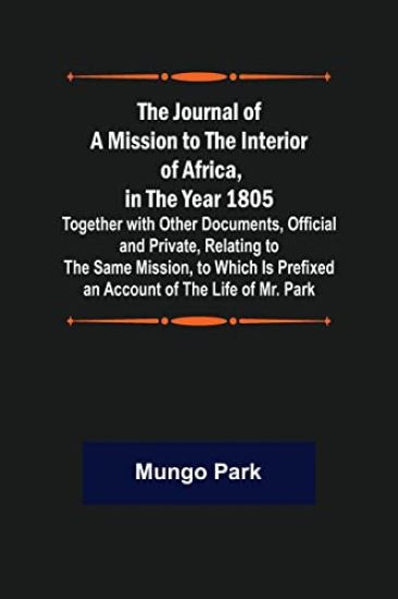 The Journal of a Mission to the Interior of Africa, in the Year 1805; Together with Other Documents, Official and Private, Relating to the Same Mission, to Which Is Prefixed an Account of the Life of Mr. Park