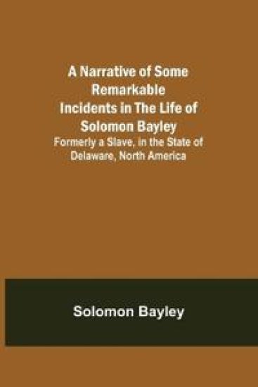 A Narrative of Some Remarkable Incidents in the Life of Solomon Bayley; Formerly a Slave, in the State of Delaware, North America