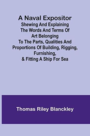 A Naval Expositor; Shewing and Explaining the Words and Terms of Art Belonging to the Parts, Qualities and Proportions of Building, Rigging, Furnishing, & Fitting a Ship for Sea