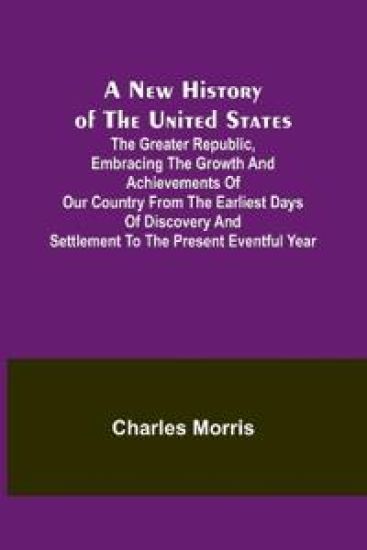 A New History of the United States; The greater republic, embracing the growth and achievements of our country from the earliest days of discovery and settlement to the present eventful year