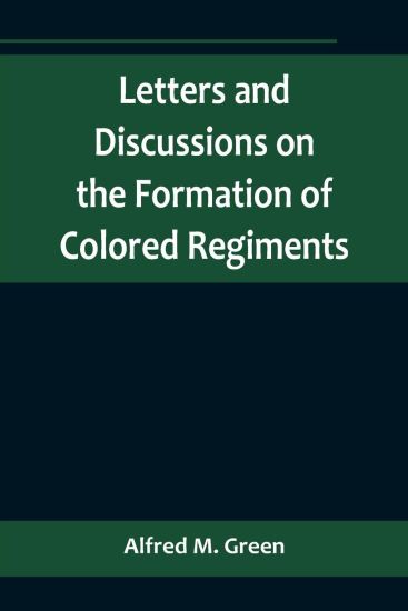 Letters and Discussions on the Formation of Colored Regiments, and the Duty of the Colored People in Regard to the Great Slaveholders' Rebellion, in the United States of America