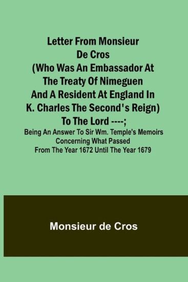 Letter from Monsieur de Cros (who was an embassador at the Treaty of Nimeguen and a resident at England in K. Charles the Second's reign) to the Lord ----; being an answer to Sir Wm. Temple's memoirs concerning what passed from the year 1672 until the year