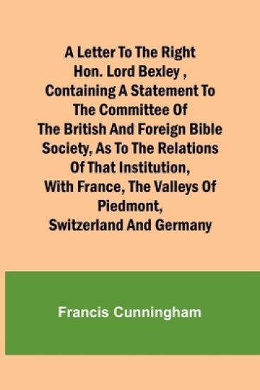 A Letter to the Right Hon. Lord Bexley, containing a statement to the committee of the British and Foreign Bible Society, as to the relations of that institution, with France, the valleys of Piedmont, Switzerland and Germany