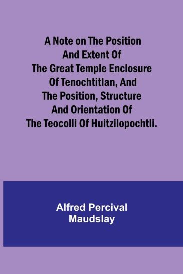 A note on the position and extent of the great temple enclosure of Tenochtitlan, and the position, structure and orientation of the Teocolli of Huitzilopochtli.