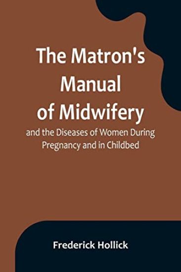 The Matron's Manual of Midwifery, and the Diseases of Women During Pregnancy and in Childbed; Being a Familiar and Practical Treatise, More Especially Intended for the Instruction of Females Themselves, but Adapted Also for Popular Use among Students and Pract