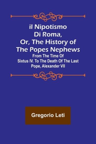 Il nipotismo di Roma, or, The History of the Popes Nephews; from the time of Sixtus IV. to the death of the last Pope, Alexander VII