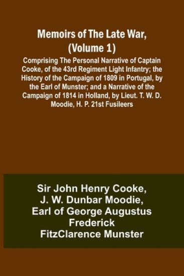 Memoirs of the Late War, (Volume 1); Comprising the Personal Narrative of Captain Cooke, of the 43rd Regiment Light Infantry; the History of the Campaign of 1809 in Portugal, by the Earl of Munster; and a Narrative of the Campaign of 1814 in Holland, by Li