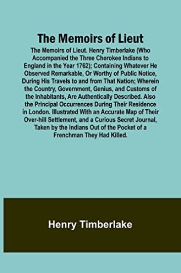 The Memoirs of Lieut. Henry Timberlake (Who Accompanied the Three Cherokee Indians to England in the Year 1762); Containing Whatever He Observed Remarkable, Or Worthy of Public Notice, During His Travels to and from That Nation; Wherein the Country, Government