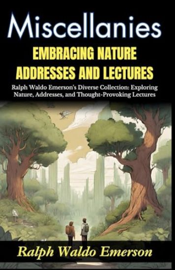Miscellanies Embracing Nature, Addresses and Lectures: Ralph Waldo Emerson's Diverse Collection: Exploring Nature, Addresses, and Thought-Provoking Le