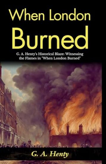 When London Burned: G A Henty's Historical Blaze: Witnessing the Flames in "When London Burned"