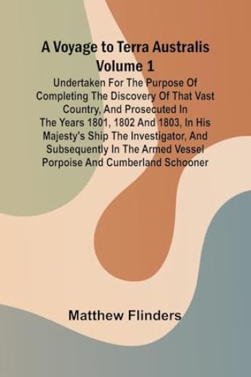 A Voyage to Terra Australis - Volume 1; Undertaken for the purpose of completing the discovery of that vast country, and prosecuted in the years 1801, 1802 and 1803, in His Majesty's ship the Investigator, and subsequently in the armed vessel Porpoise and Cu