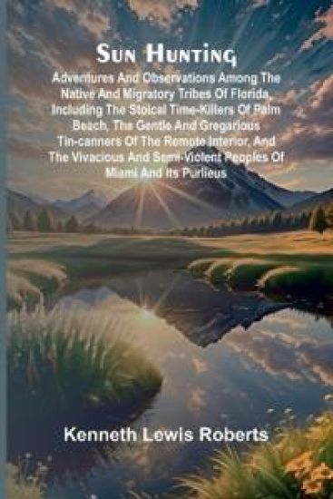 Sun Hunting; Adventures and Observations Among the Native and Migratory Tribes of Florida, Including the Stoical Time-Killers of Palm Beach, the Gentle and Gregarious Tin-Canners of the Remote Interior, and the Vivacious and Semi-Violent Peoples of Miami a