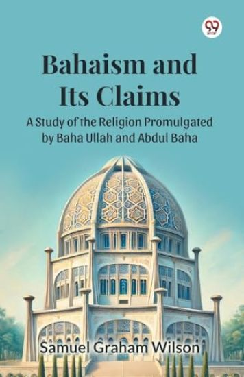 Bahaism and Its Claims A Study of the Religion Promulgated by Baha Ullah and Abdul Baha