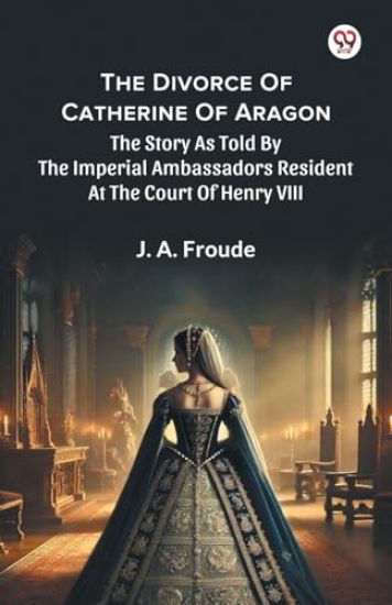 The Divorce Of Catherine Of Aragon The Story As Told By The Imperial Ambassadors Resident At The Court Of Henry VIII