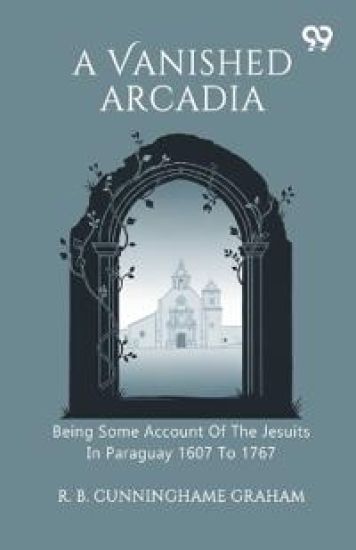 A Vanished Arcadia Being Some Account Of The Jesuits In Paraguay 1607 To 1767
