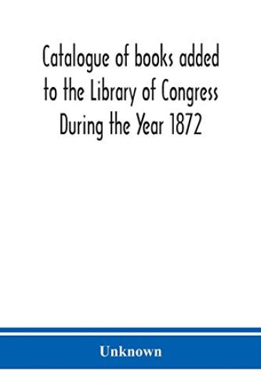 Catalogue of books added to the Library of Congress During the Year 1872