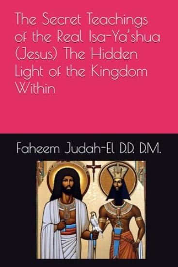 The Secret Teachings of the Real Isa-Ya'shua (Jesus) The Hidden Light of the Kingdom Within By Faheem Judah-El D.D.D. D.M.